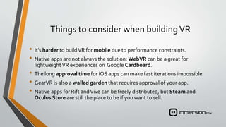 Things to consider when buildingVR
• It’s harder to buildVR for mobile due to performance constraints.
• Native apps are not always the solution: WebVR can be a great for
lightweight VR experiences on Google Cardboard.
• The long approval time for iOS apps can make fast iterations impossible.
• GearVR is also a walled garden that requires approval of your app.
• Native apps for Rift andVive can be freely distributed, but Steam and
Oculus Store are still the place to be if you want to sell.
 
