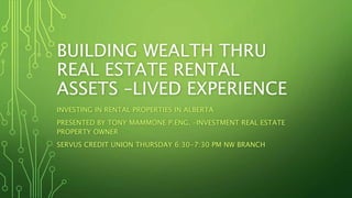 BUILDING WEALTH THRU
REAL ESTATE RENTAL
ASSETS –LIVED EXPERIENCE
INVESTING IN RENTAL PROPERTIES IN ALBERTA
PRESENTED BY TONY MAMMONE P.ENG. –INVESTMENT REAL ESTATE
PROPERTY OWNER
SERVUS CREDIT UNION THURSDAY 6:30-7:30 PM NW BRANCH
 