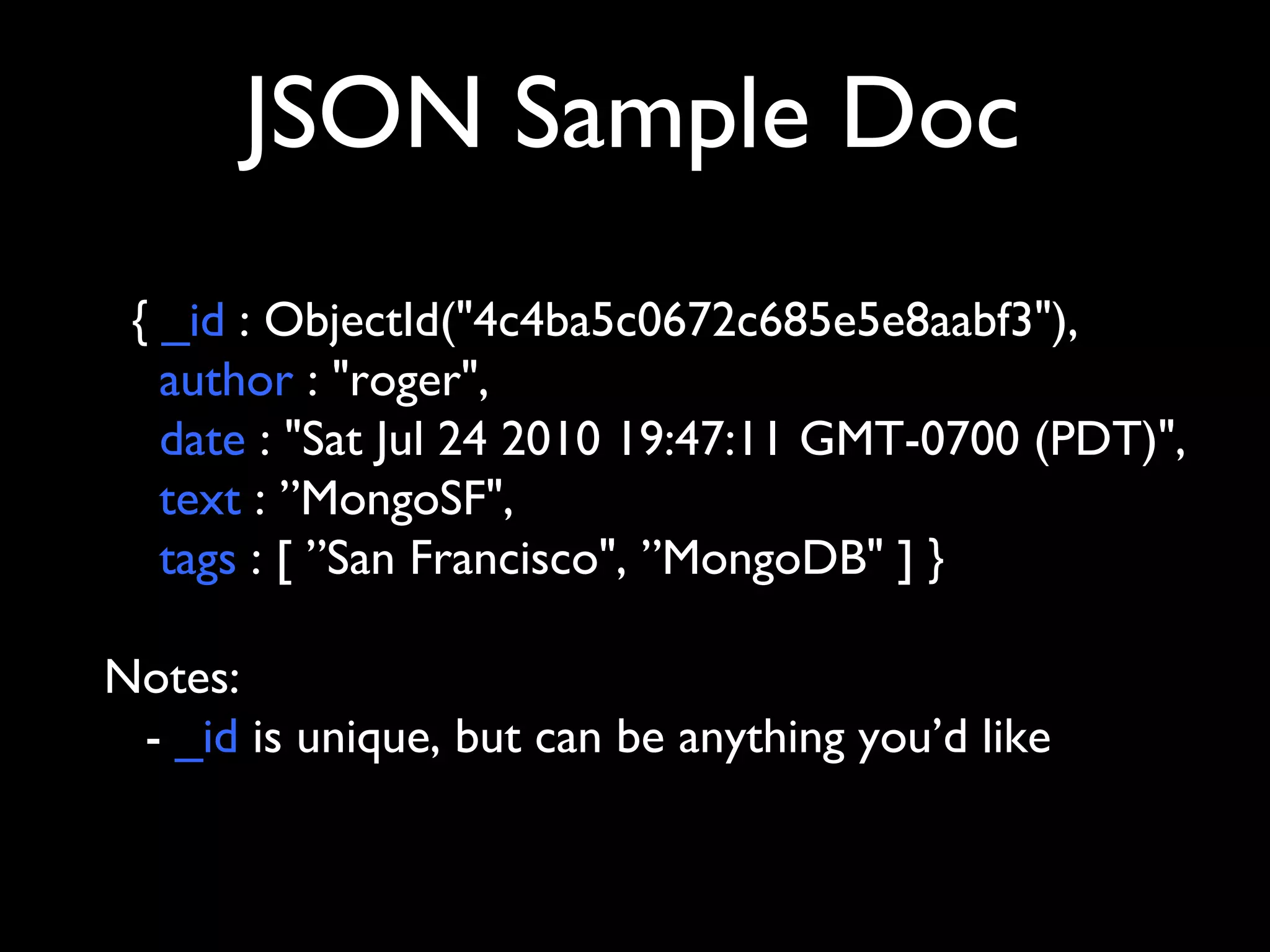 JSON Sample Doc
 { _id : ObjectId("4c4ba5c0672c685e5e8aabf3"),
   author : "roger",
   date : "Sat Jul 24 2010 19:47:11 GMT-0700 (PDT)",
   text : ”MongoSF",
   tags : [ ”San Francisco", ”MongoDB" ] }

Notes:
 - _id is unique, but can be anything you’d like
 