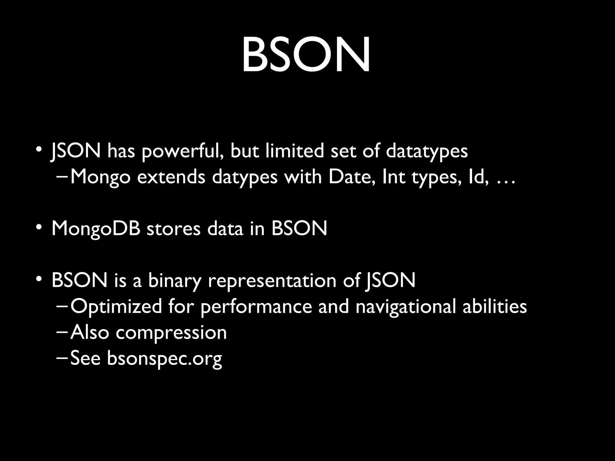 BSON
• JSON has powerful, but limited set of datatypes
   – Mongo extends datypes with Date, Int types, Id, …

• MongoDB stores data in BSON

• BSON is a binary representation of JSON
  – Optimized for performance and navigational abilities
  – Also compression
  – See bsonspec.org
 