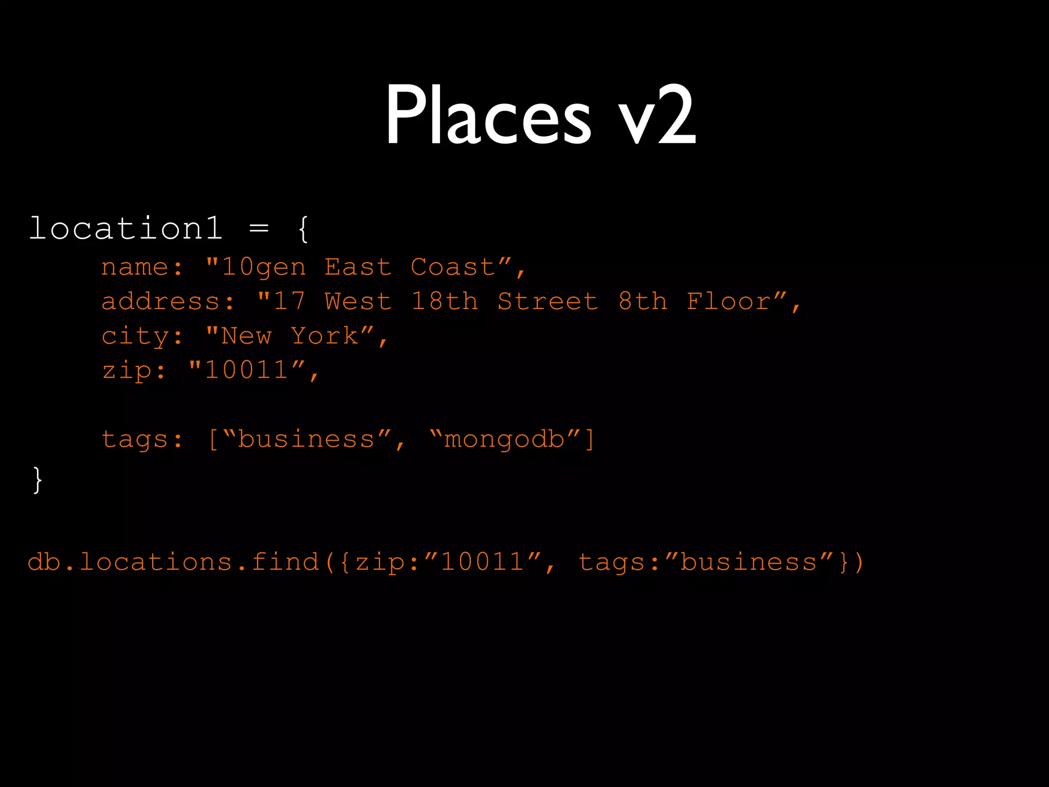 Places v2
location1 = {
    name: "10gen East Coast”,
    address: "17 West 18th Street 8th Floor”,
    city: "New York”,
    zip: "10011”,

    tags: [“business”, “mongodb”]
}

db.locations.find({zip:”10011”, tags:”business”})
 
