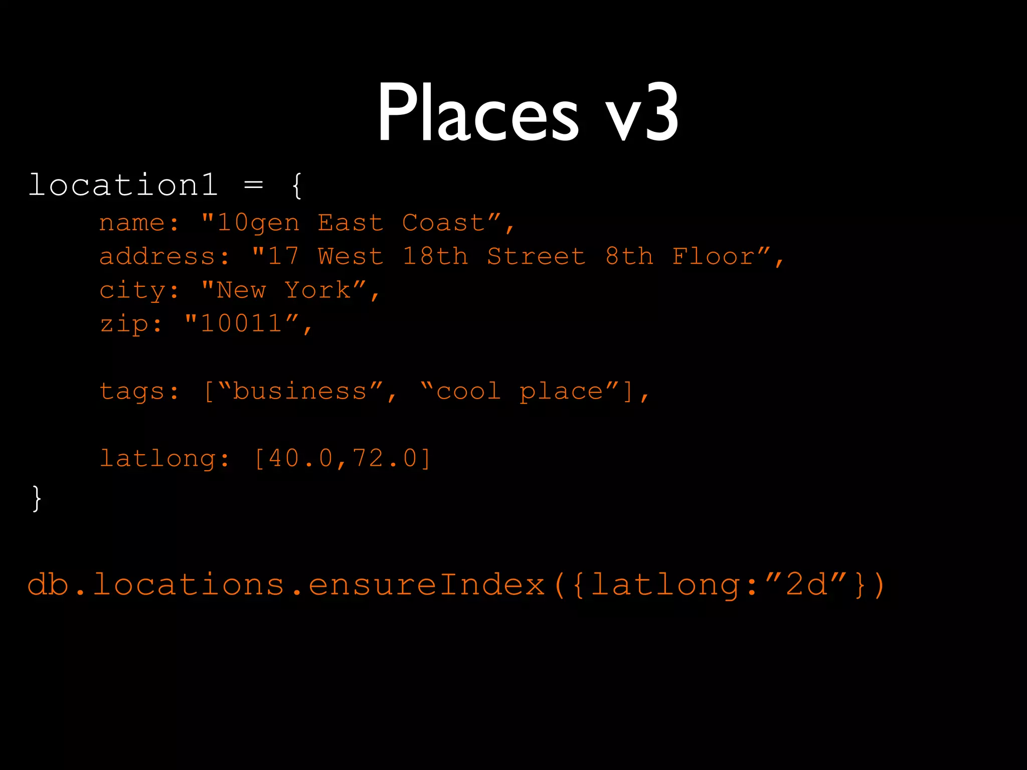 Places v3
location1 = {
    name: "10gen East Coast”,
    address: "17 West 18th Street 8th Floor”,
    city: "New York”,
    zip: "10011”,

    tags: [“business”, “cool place”],

    latlong: [40.0,72.0]
}

db.locations.ensureIndex({latlong:”2d”})
 