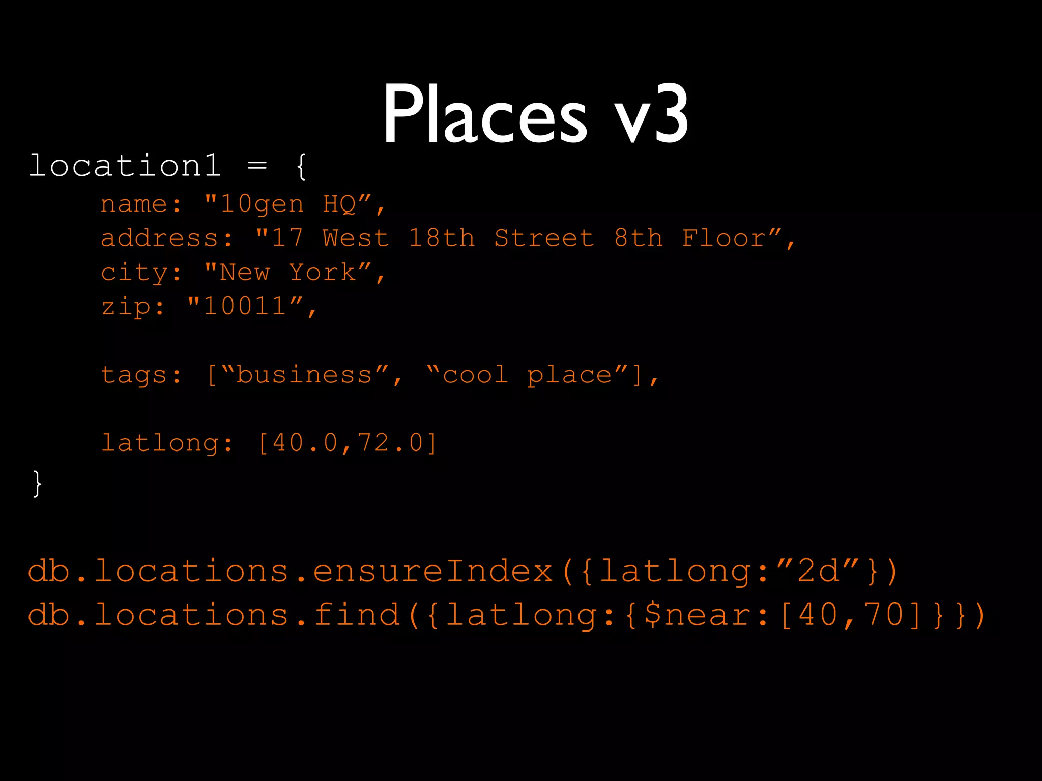 location1 = {
                    Places v3
    name: "10gen HQ”,
    address: "17 West 18th Street 8th Floor”,
    city: "New York”,
    zip: "10011”,

    tags: [“business”, “cool place”],

    latlong: [40.0,72.0]
}

db.locations.ensureIndex({latlong:”2d”})
db.locations.find({latlong:{$near:[40,70]}})
 