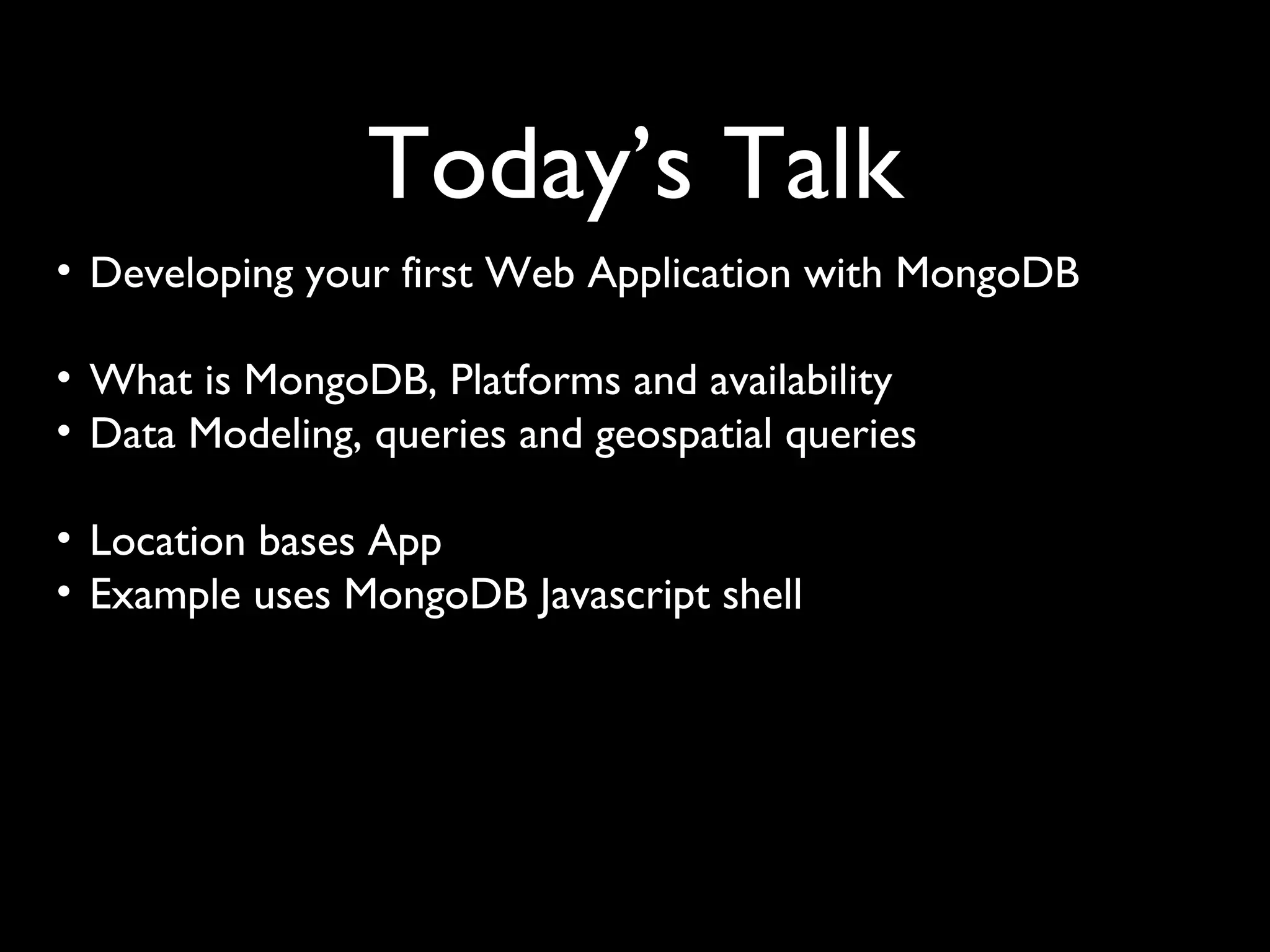 Today’s Talk
• Developing your first Web Application with MongoDB

• What is MongoDB, Platforms and availability
• Data Modeling, queries and geospatial queries

• Location bases App
• Example uses MongoDB Javascript shell
 