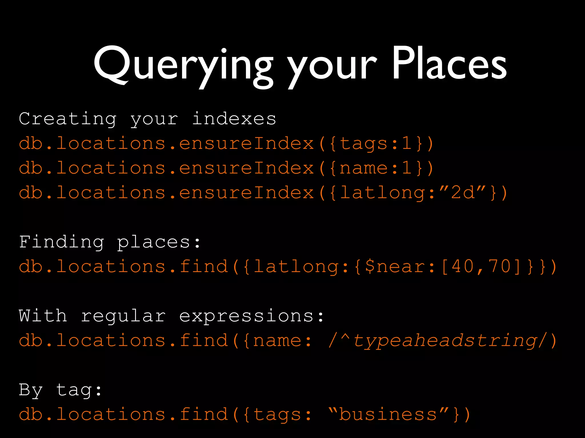 Querying your Places
Creating your indexes
db.locations.ensureIndex({tags:1})
db.locations.ensureIndex({name:1})
db.locations.ensureIndex({latlong:”2d”})

Finding places:
db.locations.find({latlong:{$near:[40,70]}})

With regular expressions:
db.locations.find({name: /^typeaheadstring/)

By tag:
db.locations.find({tags: “business”})
 