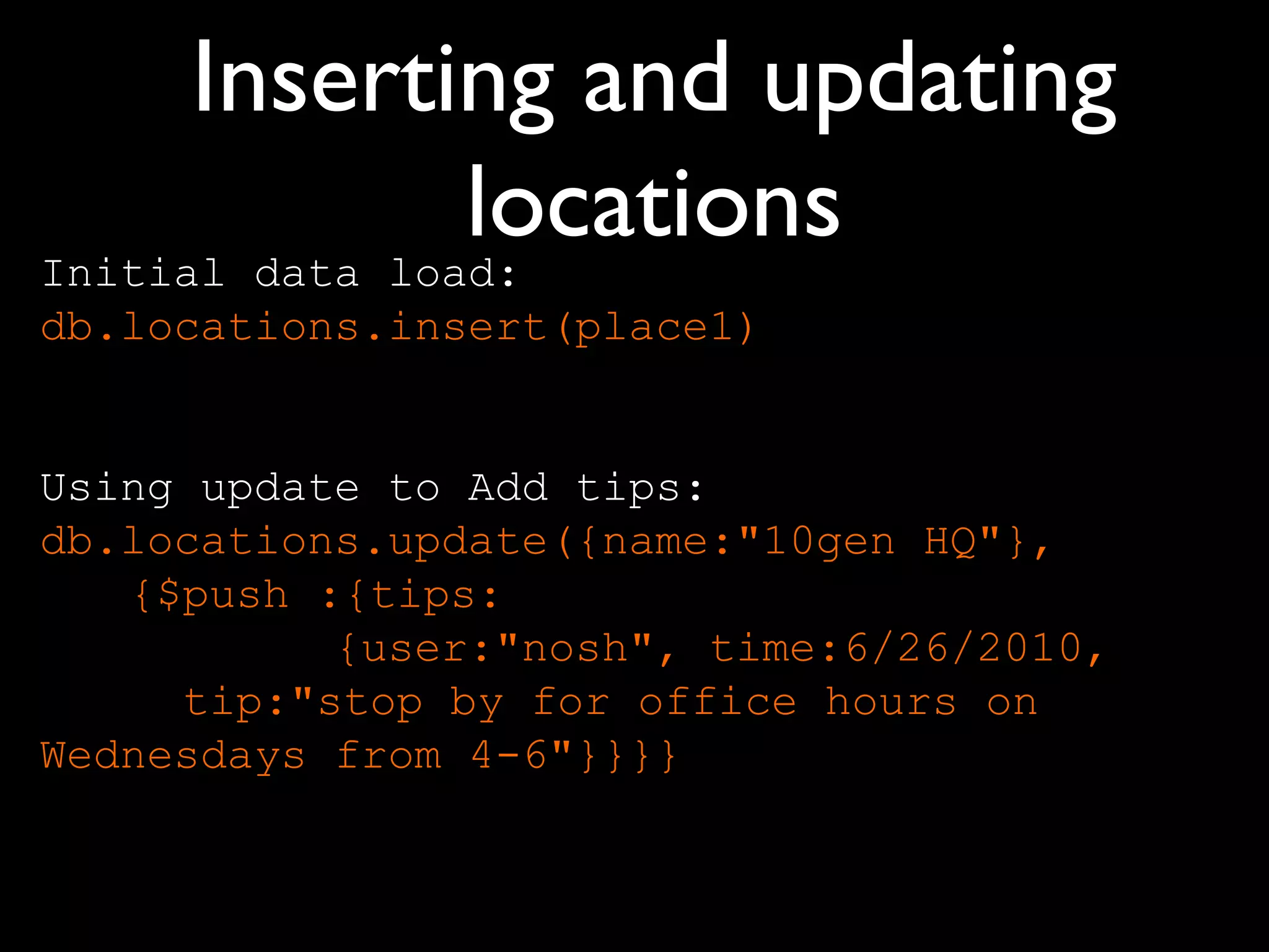 Inserting and updating
                locations
Initial data load:
db.locations.insert(place1)


Using update to Add tips:
db.locations.update({name:"10gen HQ"},
   {$push :{tips:
           {user:"nosh", time:6/26/2010,
     tip:"stop by for office hours on
Wednesdays from 4-6"}}}}
 