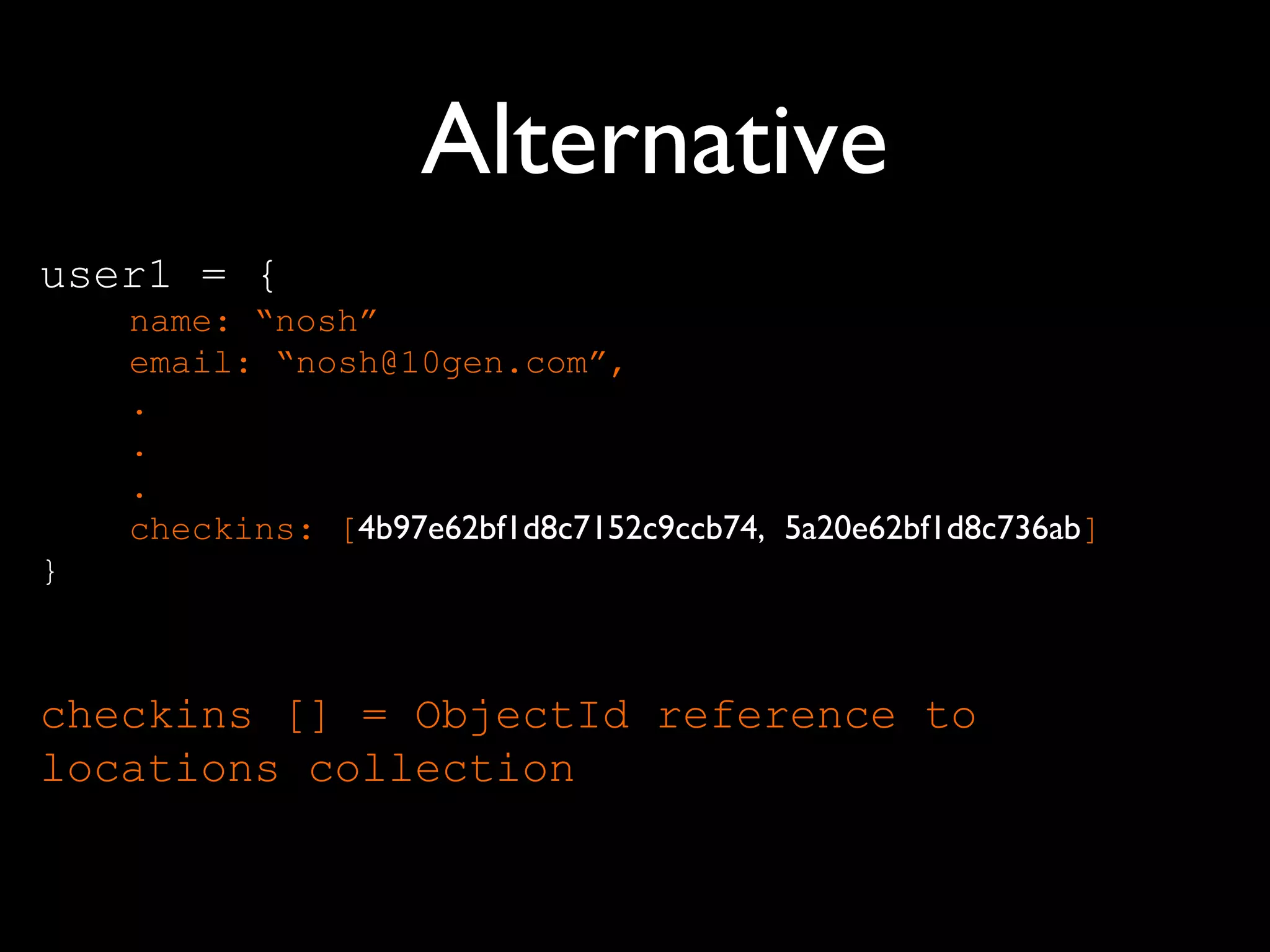 Alternative
user1 = {
    name: “nosh”
    email: “nosh@10gen.com”,
    .
    .
    .
    checkins: [4b97e62bf1d8c7152c9ccb74, 5a20e62bf1d8c736ab]
}



checkins [] = ObjectId reference to
locations collection
 