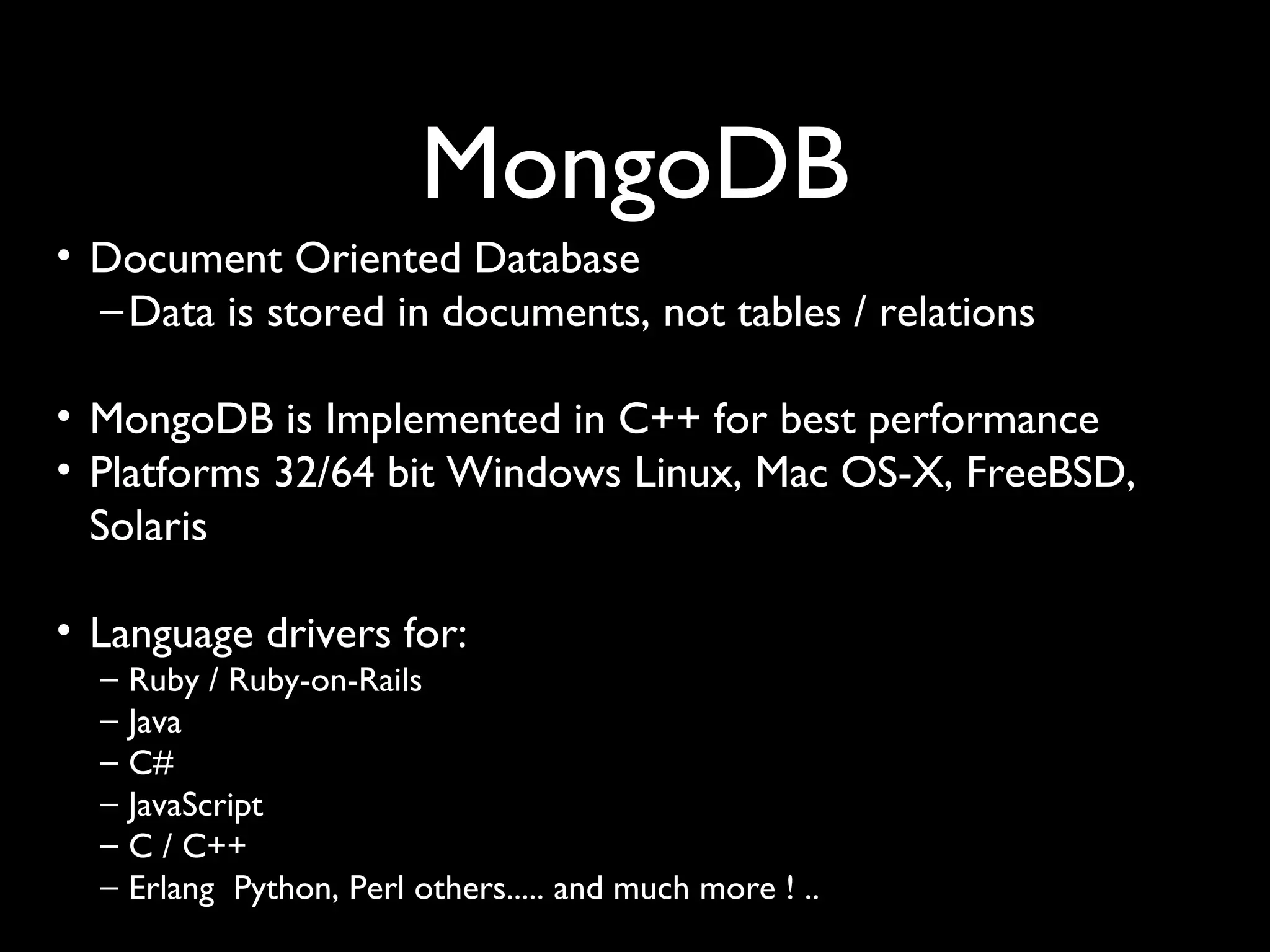 MongoDB
• Document Oriented Database
  – Data is stored in documents, not tables / relations

• MongoDB is Implemented in C++ for best performance
• Platforms 32/64 bit Windows Linux, Mac OS-X, FreeBSD,
  Solaris

• Language drivers for:
  –   Ruby / Ruby-on-Rails
  –   Java
  –   C#
  –   JavaScript
  –   C / C++
  –   Erlang Python, Perl others..... and much more ! ..
 