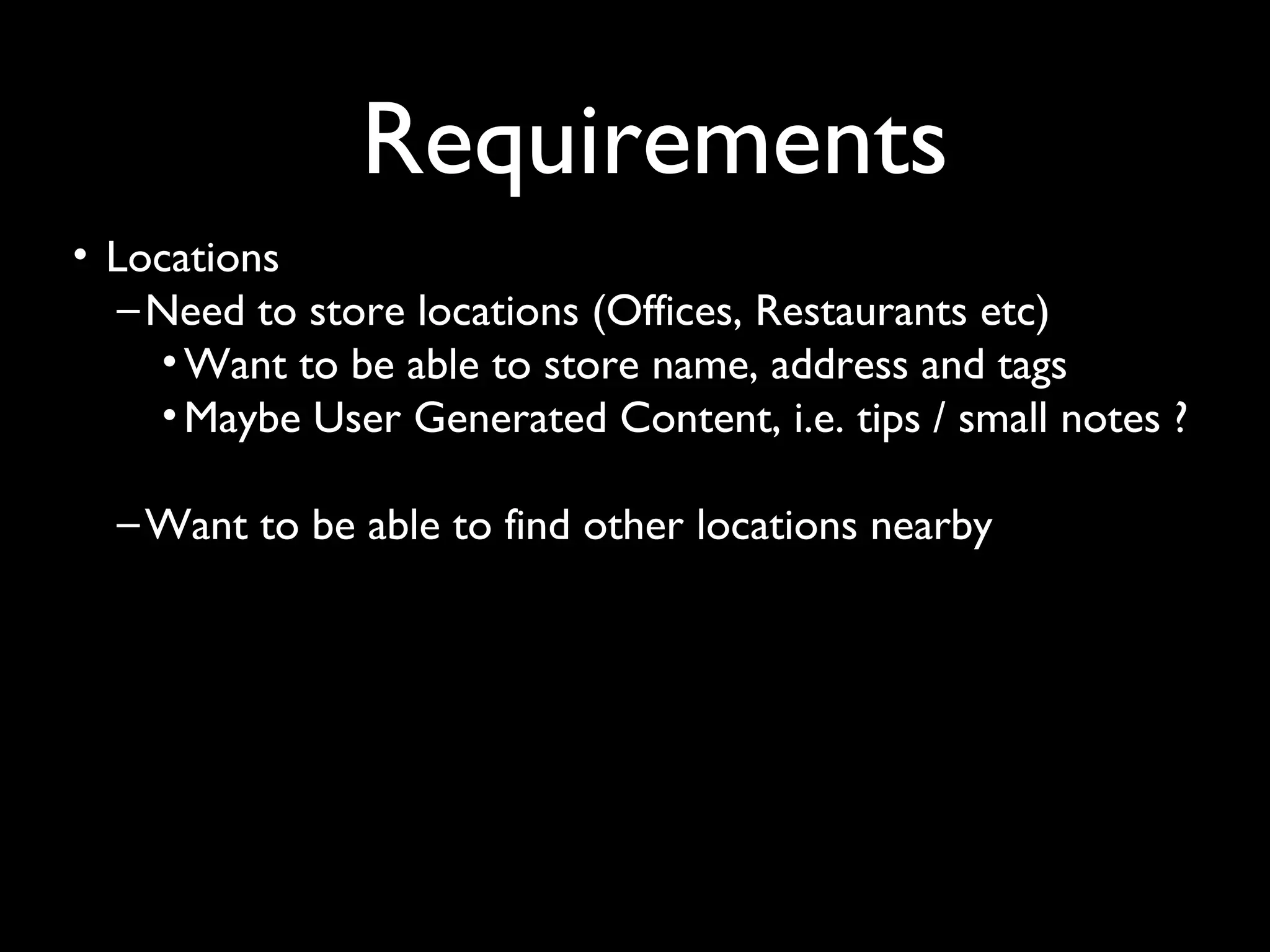 Requirements
• Locations
   – Need to store locations (Offices, Restaurants etc)
     • Want to be able to store name, address and tags
     • Maybe User Generated Content, i.e. tips / small notes ?

  – Want to be able to find other locations nearby
 