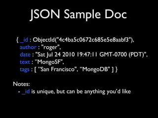 JSON Sample Doc
 { _id : ObjectId("4c4ba5c0672c685e5e8aabf3"),
   author : "roger",
   date : "Sat Jul 24 2010 19:47:11 GMT-0700 (PDT)",
   text : ”MongoSF",
   tags : [ ”San Francisco", ”MongoDB" ] }

Notes:
 - _id is unique, but can be anything you’d like
 