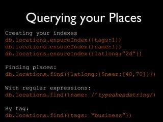 Querying your Places
Creating your indexes
db.locations.ensureIndex({tags:1})
db.locations.ensureIndex({name:1})
db.locations.ensureIndex({latlong:”2d”})

Finding places:
db.locations.find({latlong:{$near:[40,70]}})

With regular expressions:
db.locations.find({name: /^typeaheadstring/)

By tag:
db.locations.find({tags: “business”})
 