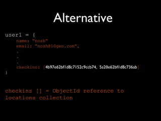 Alternative
user1 = {
    name: “nosh”
    email: “nosh@10gen.com”,
    .
    .
    .
    checkins: [4b97e62bf1d8c7152c9ccb74, 5a20e62bf1d8c736ab]
}



checkins [] = ObjectId reference to
locations collection
 