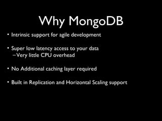Why MongoDB
• Intrinsic support for agile development

• Super low latency access to your data
   – Very little CPU overhead

• No Additional caching layer required

• Built in Replication and Horizontal Scaling support
 