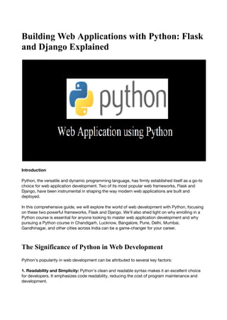 Building Web Applications with Python: Flask
and Django Explained
Introduction
Python, the versatile and dynamic programming language, has firmly established itself as a go-to
choice for web application development. Two of its most popular web frameworks, Flask and
Django, have been instrumental in shaping the way modern web applications are built and
deployed.
In this comprehensive guide, we will explore the world of web development with Python, focusing
on these two powerful frameworks, Flask and Django. We'll also shed light on why enrolling in a
Python course is essential for anyone looking to master web application development and why
pursuing a Python course in Chandigarh, Lucknow, Bangalore, Pune, Delhi, Mumbai,
Gandhinagar, and other cities across India can be a game-changer for your career.
The Significance of Python in Web Development
Python's popularity in web development can be attributed to several key factors:
1. Readability and Simplicity: Python's clean and readable syntax makes it an excellent choice
for developers. It emphasizes code readability, reducing the cost of program maintenance and
development.
 