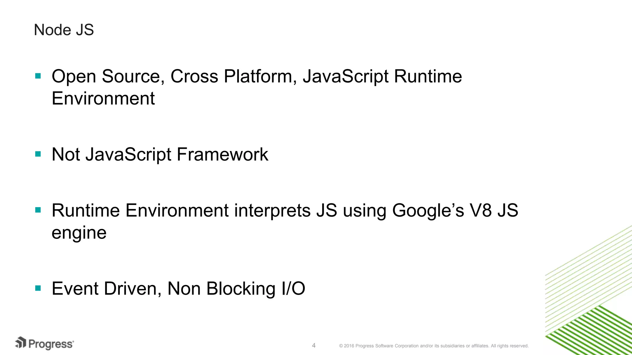 © 2016 Progress Software Corporation and/or its subsidiaries or affiliates. All rights reserved.4 Node JS  Open Source, Cross Platform, JavaScript Runtime Environment  Not JavaScript Framework  Runtime Environment interprets JS using Google’s V8 JS engine  Event Driven, Non Blocking I/O 
