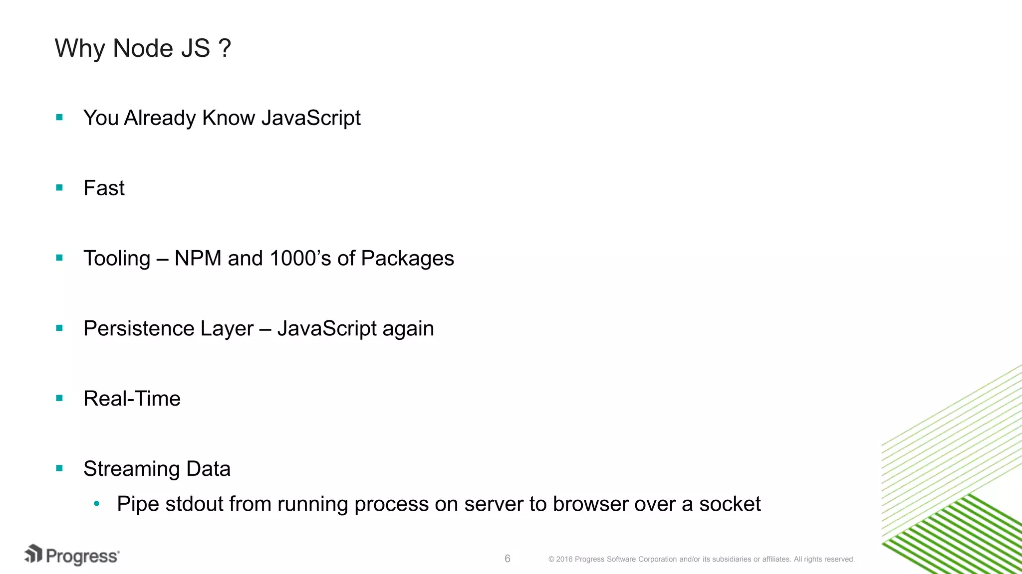 © 2016 Progress Software Corporation and/or its subsidiaries or affiliates. All rights reserved.6 Why Node JS ?  You Already Know JavaScript  Fast  Tooling – NPM and 1000’s of Packages  Persistence Layer – JavaScript again  Real-Time  Streaming Data • Pipe stdout from running process on server to browser over a socket 