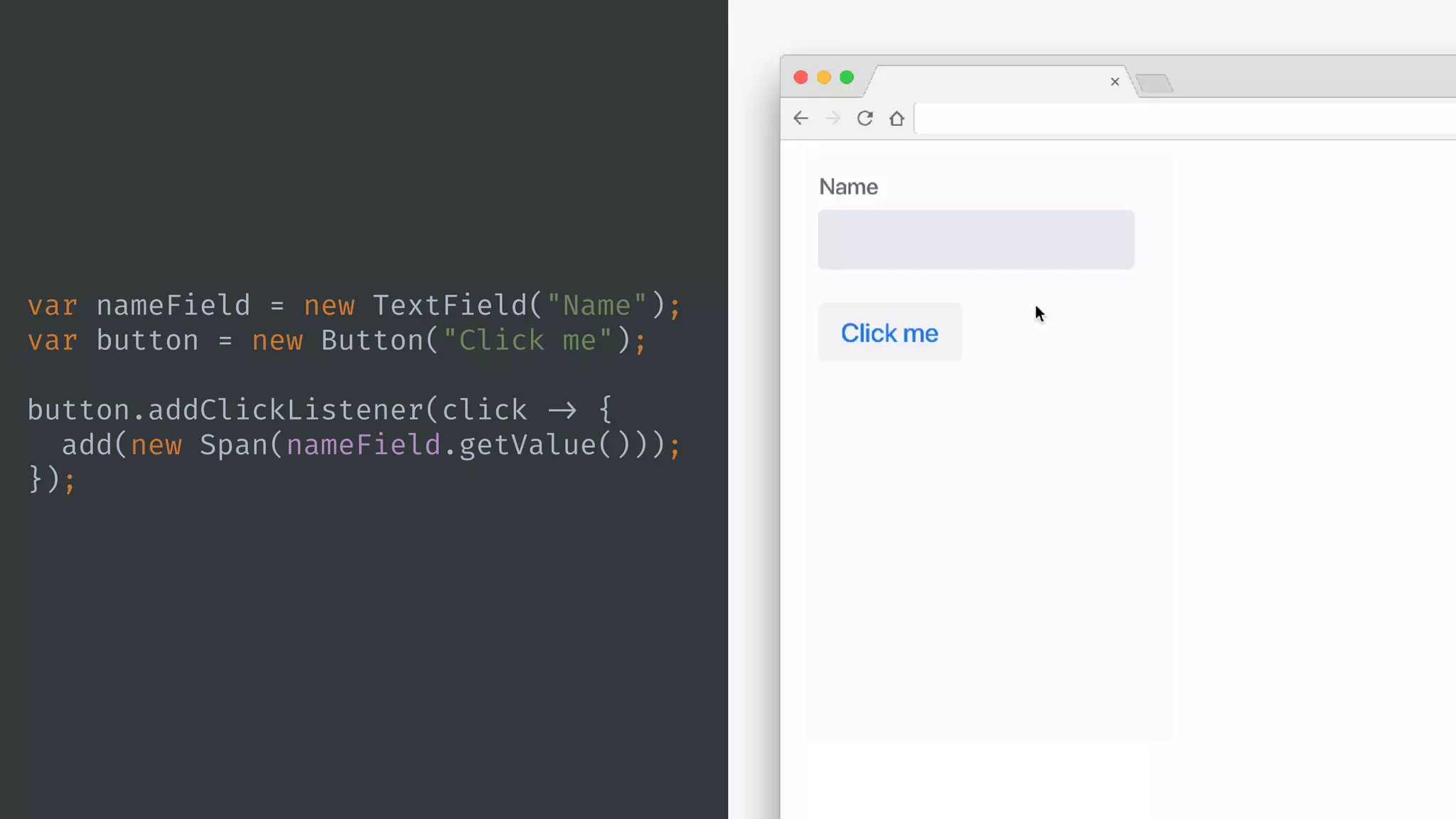 var nameField = new TextField("Name");
var button = new Button("Click me");
button.addClickListener(click -> {
add(new Span(nameField.getValue()));
});
 