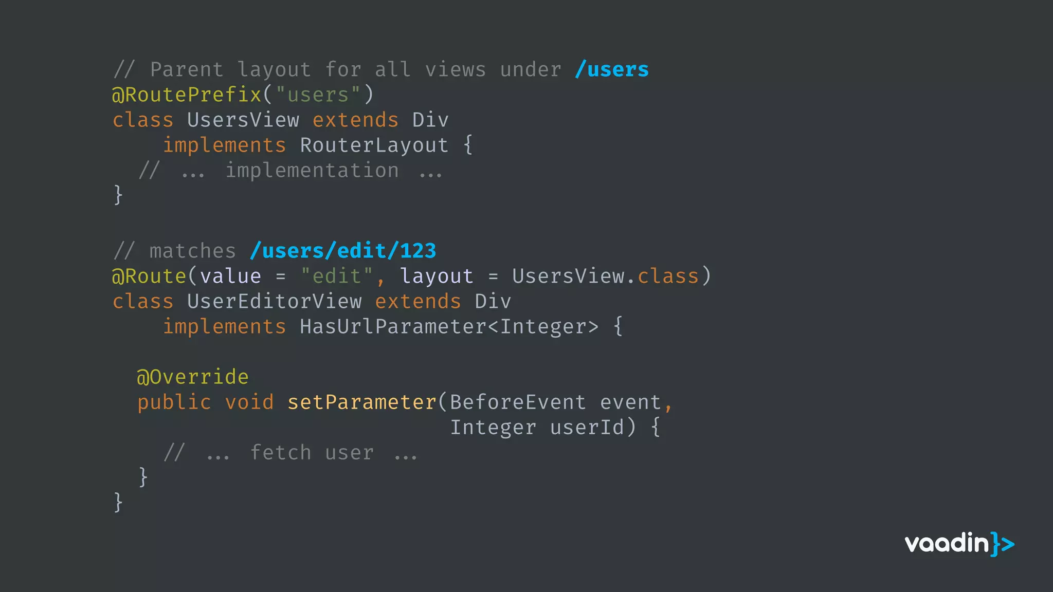 // Parent layout for all views under /users
@RoutePrefix("users")
class UsersView extends Div
implements RouterLayout {
// ... implementation ...
}
// matches /users/edit/123
@Route(value = "edit", layout = UsersView.class)
class UserEditorView extends Div
implements HasUrlParameter<Integer> {
@Override
public void setParameter(BeforeEvent event,
Integer userId) {
// ... fetch user ...
}
}
 