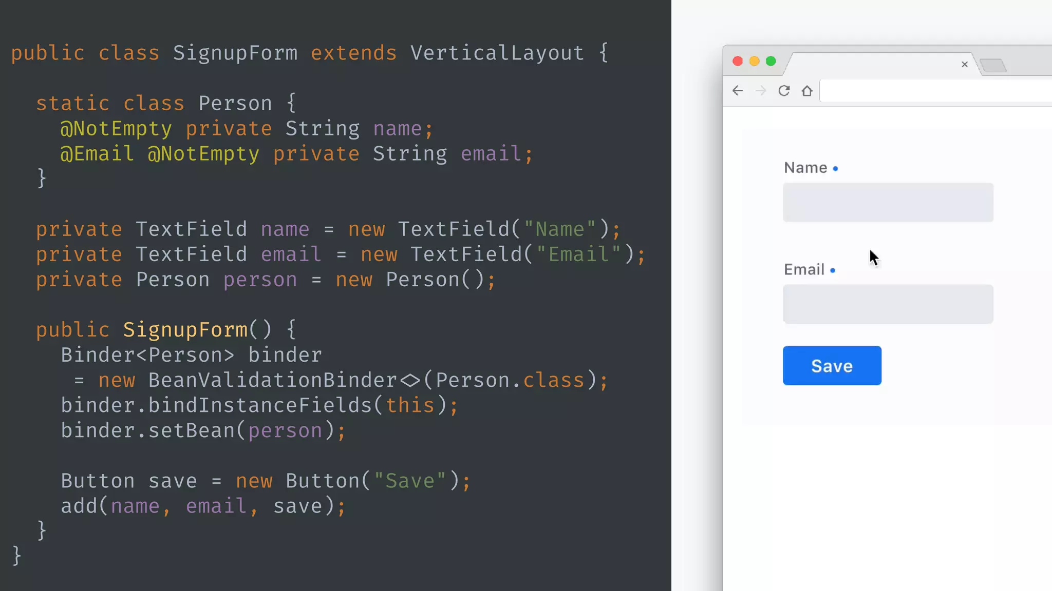 public class SignupForm extends VerticalLayout {
static class Person {
@NotEmpty private String name;
@Email @NotEmpty private String email;
}
private TextField name = new TextField("Name");
private TextField email = new TextField("Email");
private Person person = new Person();
public SignupForm() {
Binder<Person> binder
= new BeanValidationBinder <>(Person.class);
binder.bindInstanceFields(this);
binder.setBean(person);
Button save = new Button("Save");
add(name, email, save);
}
}
 