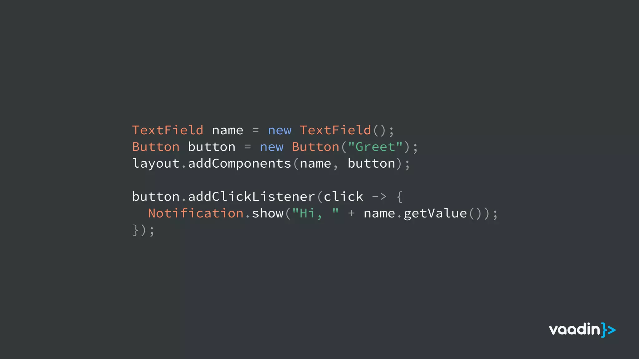 TextField name = new TextField();
Button button = new Button("Greet");
layout.addComponents(name, button);
button.addClickListener(click -> {
Notification.show("Hi, " + name.getValue());
});
 