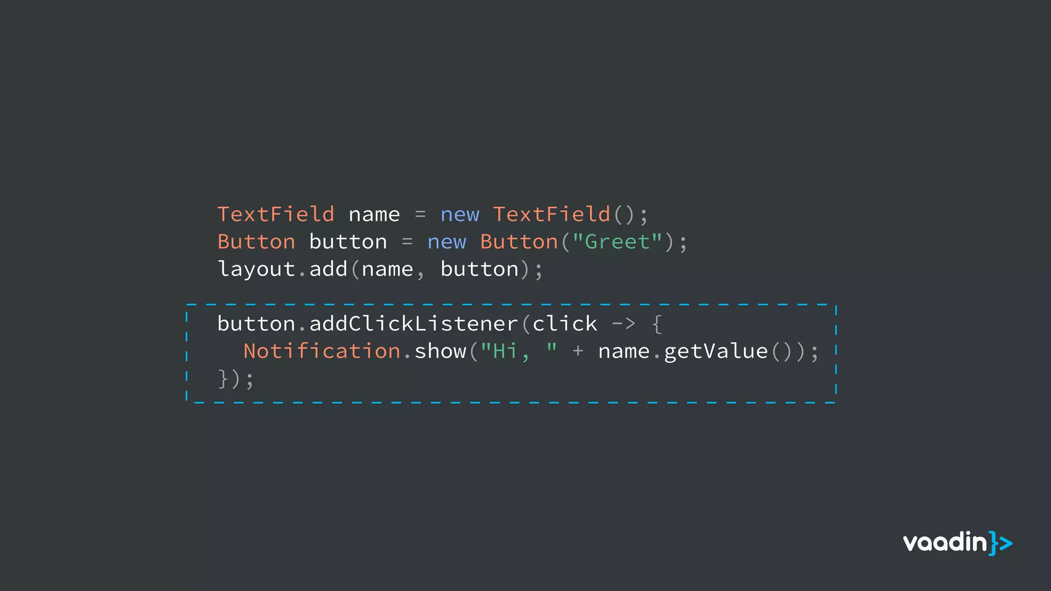 TextField name = new TextField();
Button button = new Button("Greet");
layout.add(name, button);
button.addClickListener(click -> {
Notification.show("Hi, " + name.getValue());
});
 