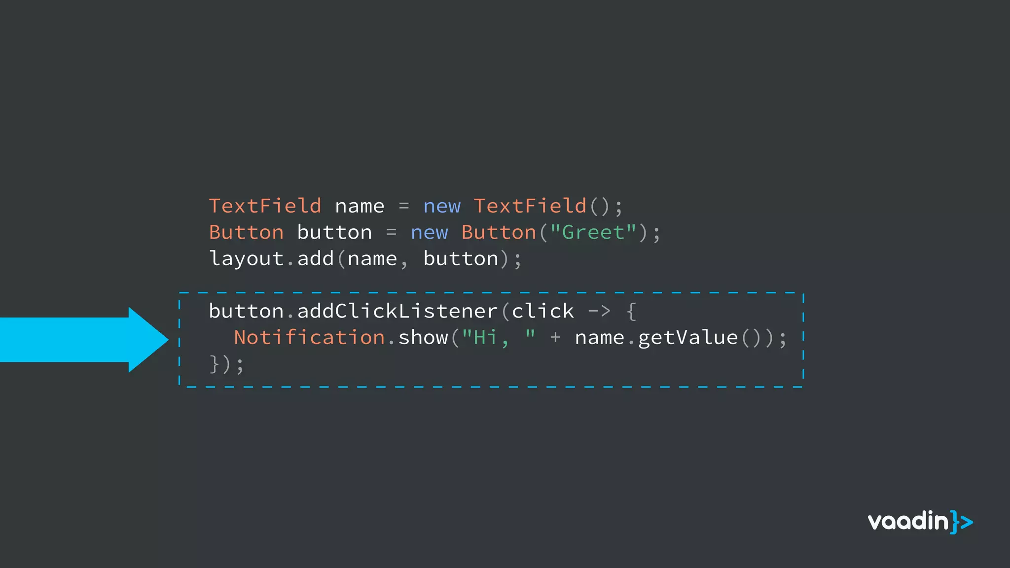 TextField name = new TextField();
Button button = new Button("Greet");
layout.add(name, button);
button.addClickListener(click -> {
Notification.show("Hi, " + name.getValue());
});
 