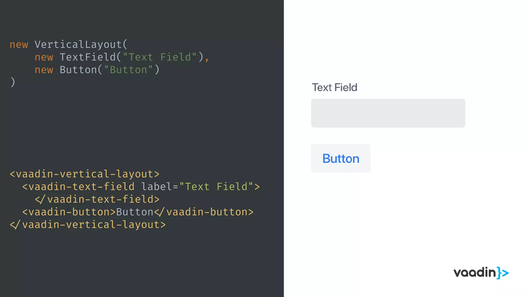 new VerticalLayout(
new TextField("Text Field"),
new Button("Button")
)
<vaadin-vertical-layout>
<vaadin-text-field label="Text Field">
</vaadin-text-field>
<vaadin-button>Button </vaadin-button>
</vaadin-vertical-layout>
 
