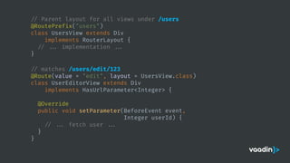 // Parent layout for all views under /users
@RoutePrefix("users")
class UsersView extends Div
implements RouterLayout {
// ... implementation ...
}
// matches /users/edit/123
@Route(value = "edit", layout = UsersView.class)
class UserEditorView extends Div
implements HasUrlParameter<Integer> {
@Override
public void setParameter(BeforeEvent event,
Integer userId) {
// ... fetch user ...
}
}
 
