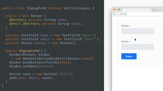 public class SignupForm extends VerticalLayout {
static class Person {
@NotEmpty private String name;
@Email @NotEmpty private String email;
}
private TextField name = new TextField("Name");
private TextField email = new TextField("Email");
private Person person = new Person();
public SignupForm() {
Binder<Person> binder
= new BeanValidationBinder <>(Person.class);
binder.bindInstanceFields(this);
binder.setBean(person);
Button save = new Button("Save");
add(name, email, save);
}
}
 