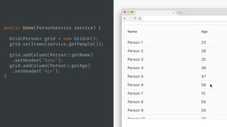 public Demo(PersonService service) {
Grid<Person> grid = new Grid <>();
grid.setItems(service.getPeople());
grid.addColumn(Person ::getName)
.setHeader("Name");
grid.addColumn(Person ::getAge)
.setHeader("Age");
}
 
