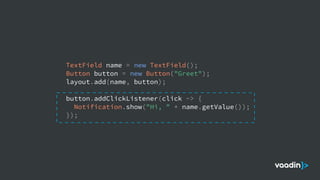 TextField name = new TextField();
Button button = new Button("Greet");
layout.add(name, button);
button.addClickListener(click -> {
Notification.show("Hi, " + name.getValue());
});
 
