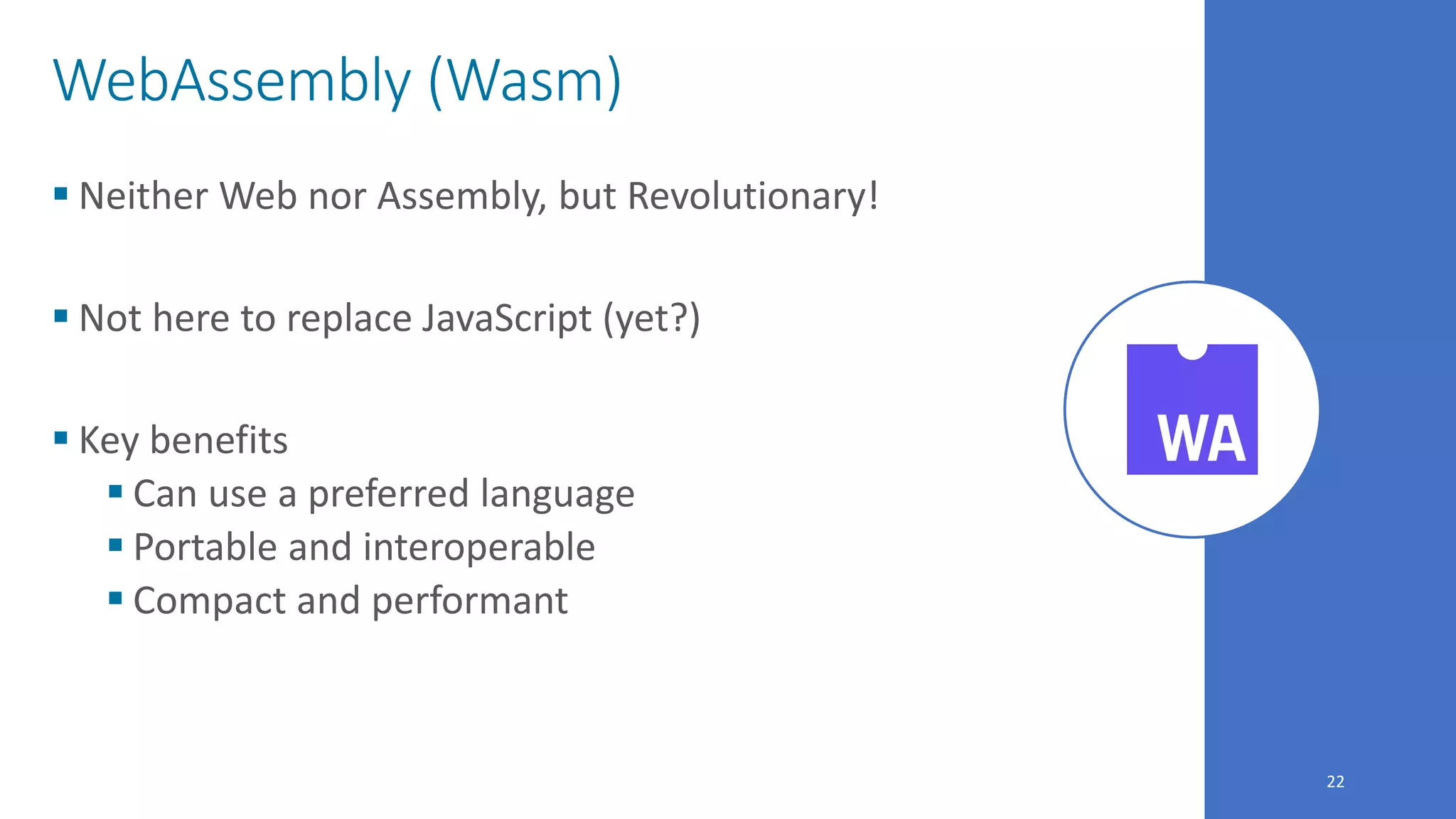 22
WebAssembly (Wasm)
 Neither Web nor Assembly, but Revolutionary!
 Not here to replace JavaScript (yet?)
 Key benefits
 Can use a preferred language
 Portable and interoperable
 Compact and performant
 