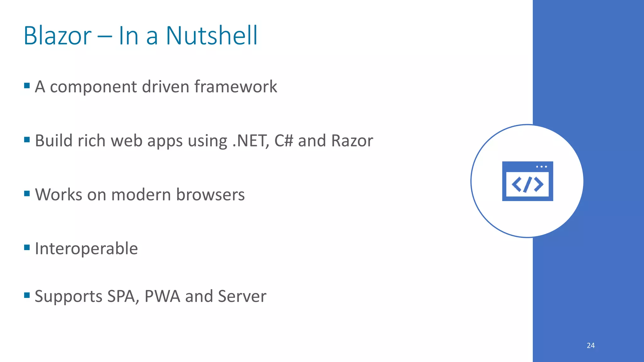24
Blazor – In a Nutshell
 A component driven framework
 Build rich web apps using .NET, C# and Razor
 Works on modern browsers
 Interoperable
 Supports SPA, PWA and Server
 