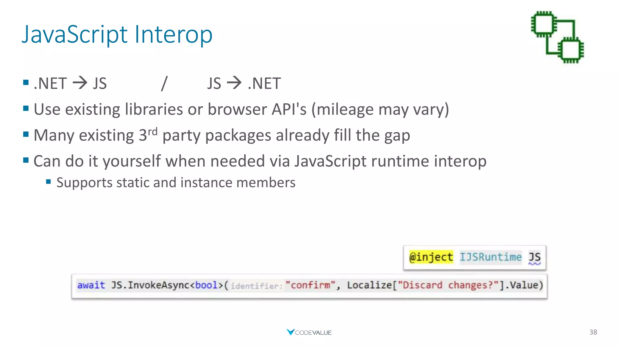 JavaScript Interop
 .NET  JS / JS  .NET
 Use existing libraries or browser API's (mileage may vary)
 Many existing 3rd party packages already fill the gap
 Can do it yourself when needed via JavaScript runtime interop
 Supports static and instance members
38
 