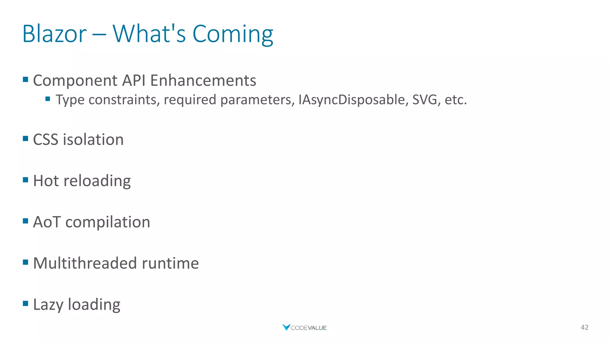 Blazor – What's Coming
 Component API Enhancements
 Type constraints, required parameters, IAsyncDisposable, SVG, etc.
 CSS isolation
 Hot reloading
 AoT compilation
 Multithreaded runtime
 Lazy loading
42
 