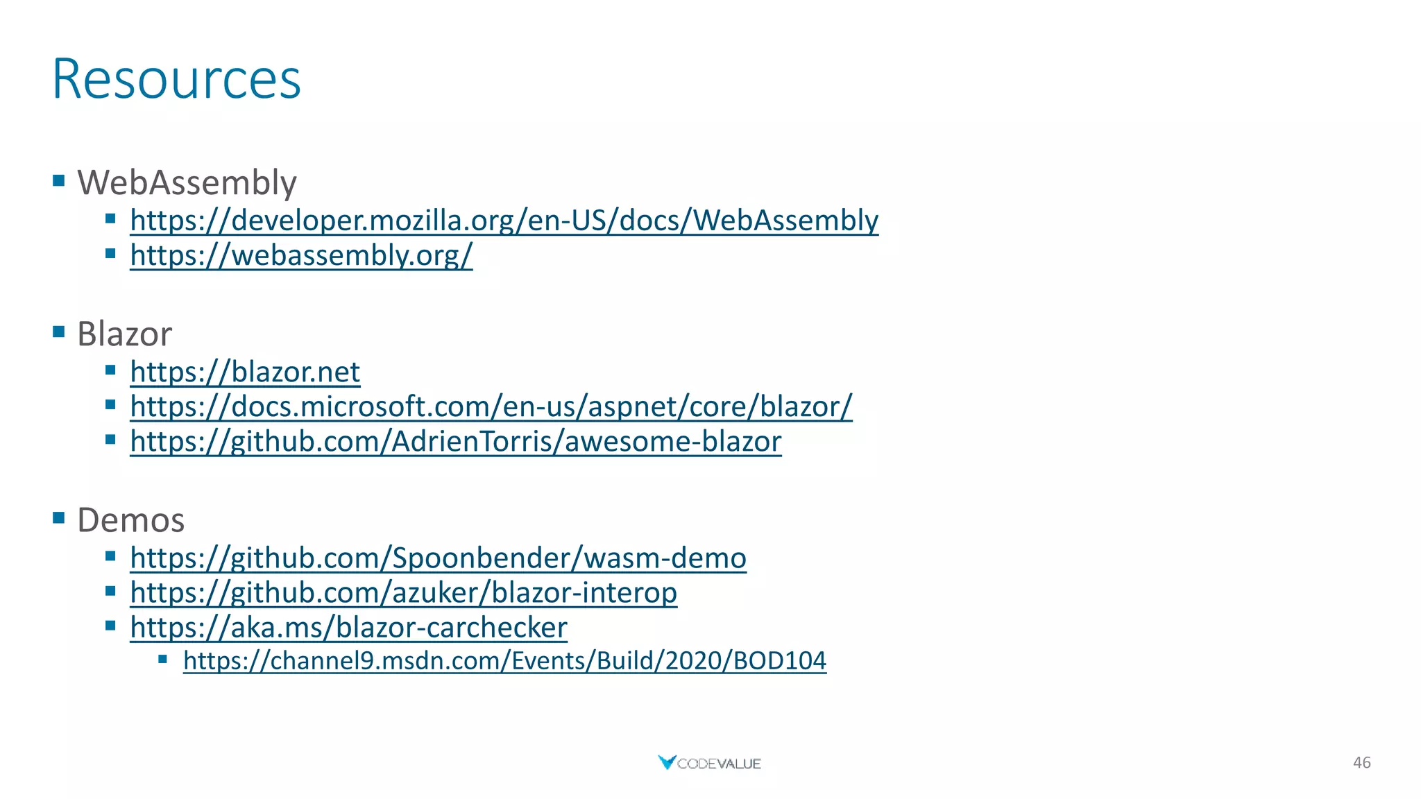 Resources
 WebAssembly
 https://developer.mozilla.org/en-US/docs/WebAssembly
 https://webassembly.org/
 Blazor
 https://blazor.net
 https://docs.microsoft.com/en-us/aspnet/core/blazor/
 https://github.com/AdrienTorris/awesome-blazor
 Demos
 https://github.com/Spoonbender/wasm-demo
 https://github.com/azuker/blazor-interop
 https://aka.ms/blazor-carchecker
 https://channel9.msdn.com/Events/Build/2020/BOD104
46
 