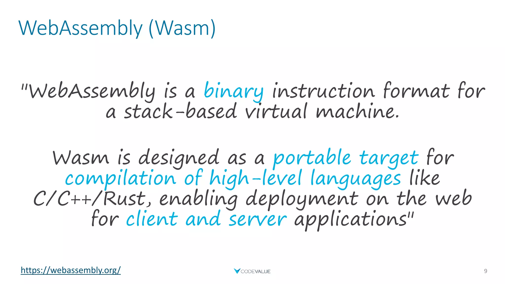 WebAssembly (Wasm)
9
"WebAssembly is a binary instruction format for
a stack-based virtual machine.
Wasm is designed as a portable target for
compilation of high-level languages like
C/C++/Rust, enabling deployment on the web
for client and server applications"
https://webassembly.org/
 