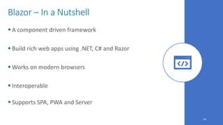 24
Blazor – In a Nutshell
 A component driven framework
 Build rich web apps using .NET, C# and Razor
 Works on modern browsers
 Interoperable
 Supports SPA, PWA and Server
 
