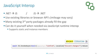 JavaScript Interop
 .NET  JS / JS  .NET
 Use existing libraries or browser API's (mileage may vary)
 Many existing 3rd party packages already fill the gap
 Can do it yourself when needed via JavaScript runtime interop
 Supports static and instance members
38
 