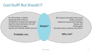 No .NET products / skillset?
Supporting older browsers?
No additional compute perf? (perhaps)
App-first, bread and butter, limit risk?
Limited tolerance for gaps?
Specific tech? (DICOM, WebGL, GIS, etc.)
Probably not..
Cool Stuff! But Should I?
43
.NET products and skillset? Plus reuse?
Modern browsers?
Additional compute perf? (perhaps)
Tolerate risk?
Tolerate gaps?
No specific tech or ready for short POC's?
Why not?
Maybe?
 