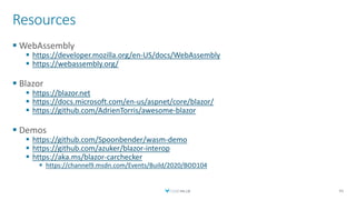 Resources
 WebAssembly
 https://developer.mozilla.org/en-US/docs/WebAssembly
 https://webassembly.org/
 Blazor
 https://blazor.net
 https://docs.microsoft.com/en-us/aspnet/core/blazor/
 https://github.com/AdrienTorris/awesome-blazor
 Demos
 https://github.com/Spoonbender/wasm-demo
 https://github.com/azuker/blazor-interop
 https://aka.ms/blazor-carchecker
 https://channel9.msdn.com/Events/Build/2020/BOD104
46
 