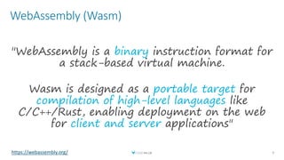 WebAssembly (Wasm)
9
"WebAssembly is a binary instruction format for
a stack-based virtual machine.
Wasm is designed as a portable target for
compilation of high-level languages like
C/C++/Rust, enabling deployment on the web
for client and server applications"
https://webassembly.org/
 