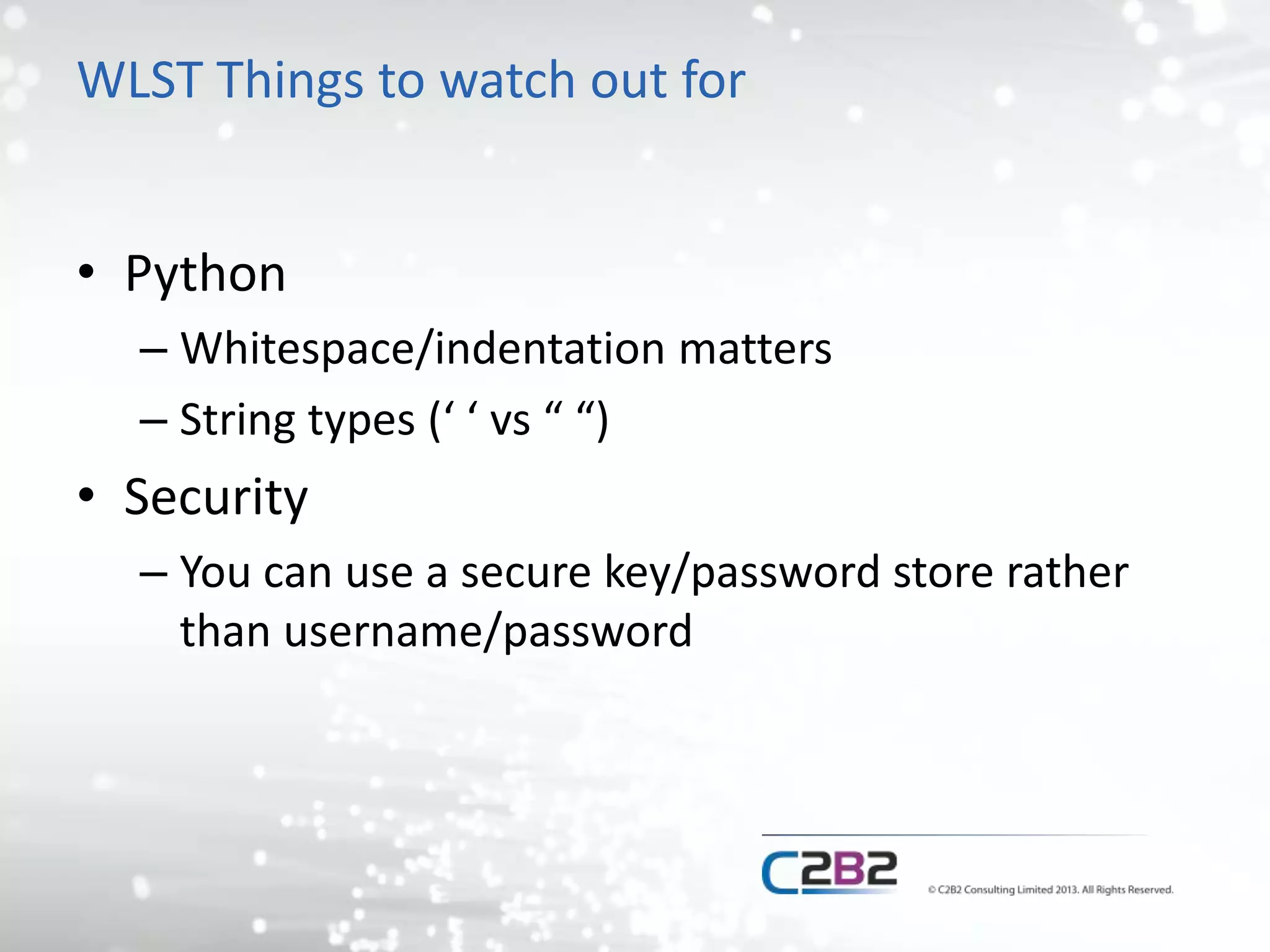 WLST Things to watch out for 
• Python 
– Whitespace/indentation matters 
– String types (‘ ‘ vs “ “) 
• Security 
– You can use a secure key/password store rather 
than username/password 
 