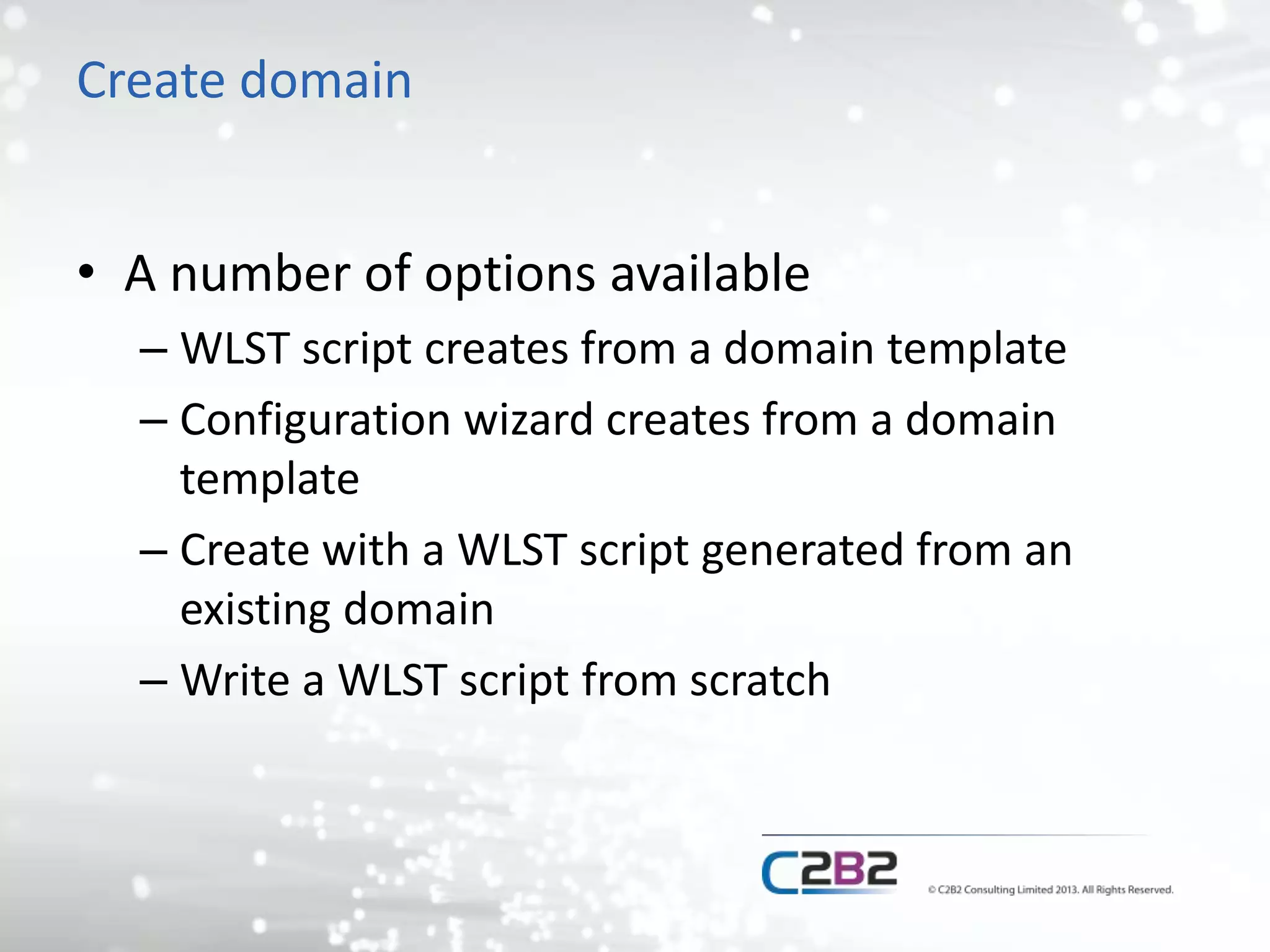 Create domain 
• A number of options available 
– WLST script creates from a domain template 
– Configuration wizard creates from a domain 
template 
– Create with a WLST script generated from an 
existing domain 
– Write a WLST script from scratch 
 