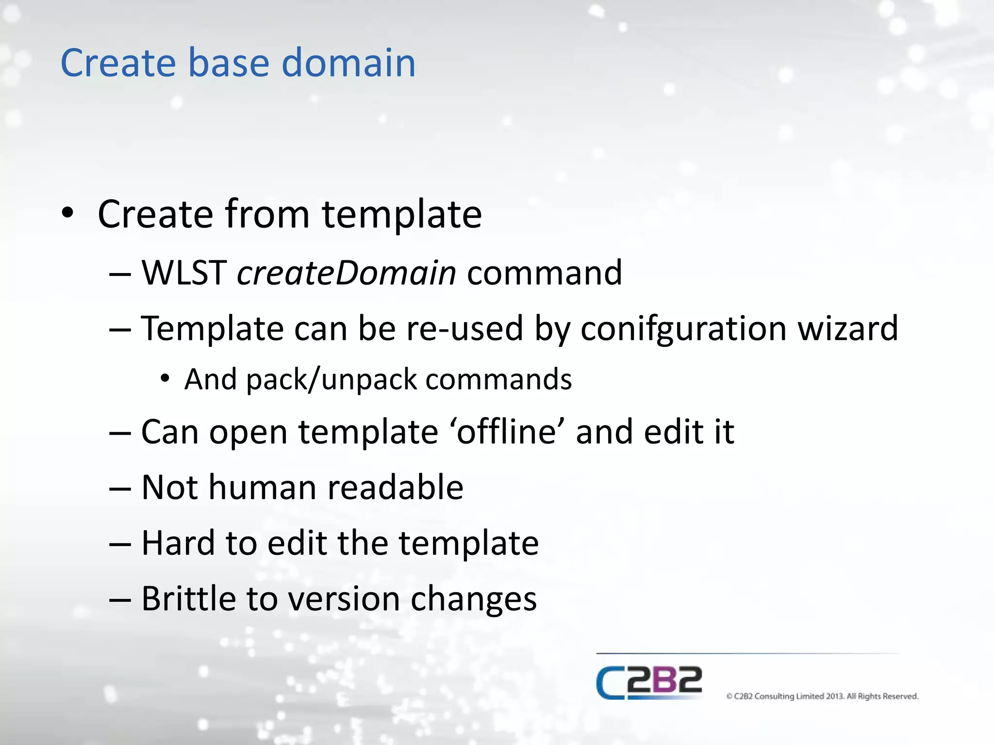 Create base domain 
• Create from template 
– WLST createDomain command 
– Template can be re-used by conifguration wizard 
• And pack/unpack commands 
– Can open template ‘offline’ and edit it 
– Not human readable 
– Hard to edit the template 
– Brittle to version changes 
 