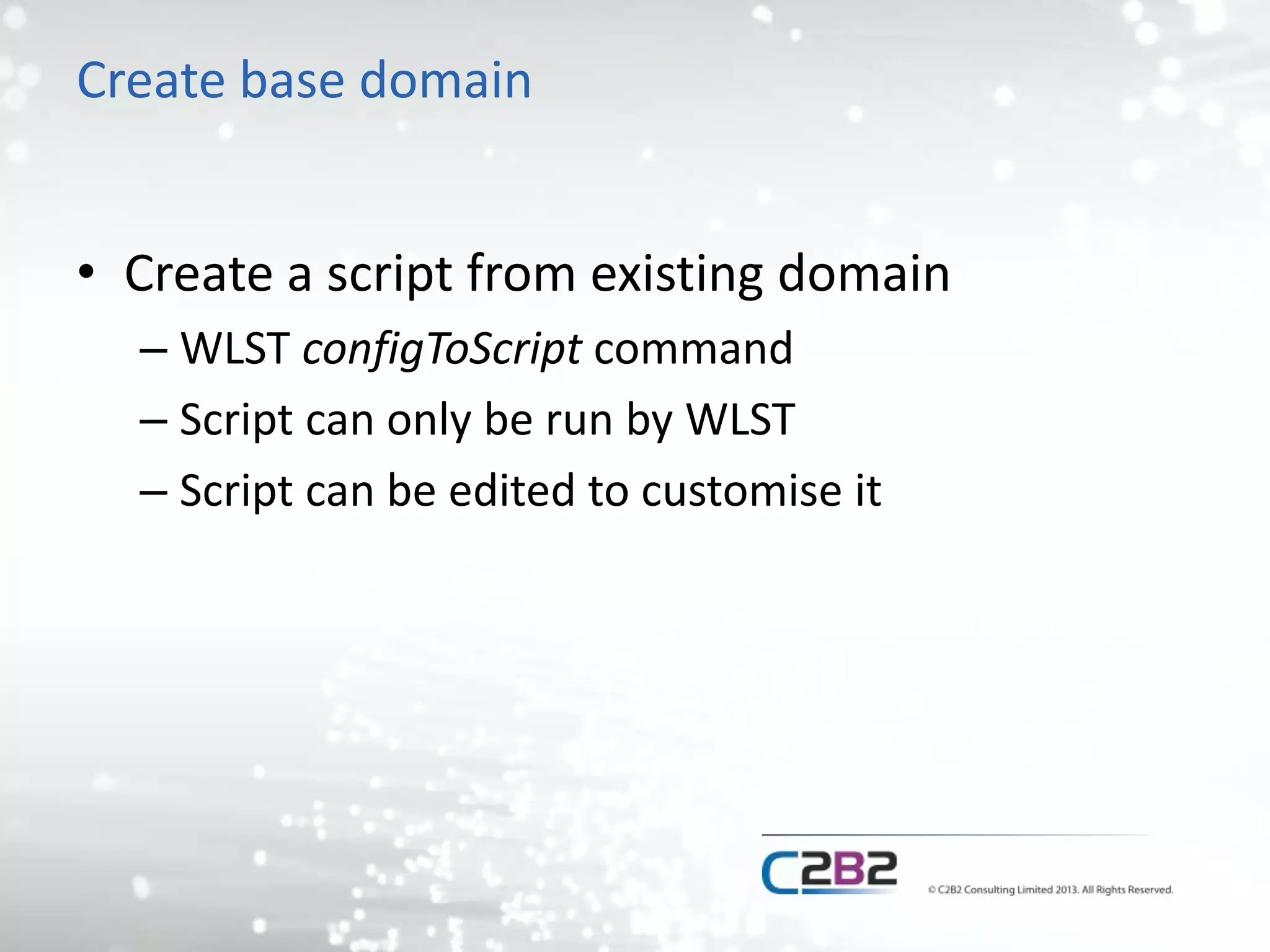 Create base domain 
• Create a script from existing domain 
– WLST configToScript command 
– Script can only be run by WLST 
– Script can be edited to customise it 
 