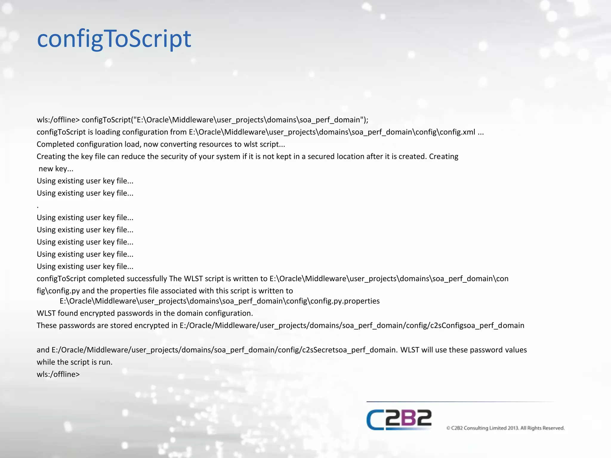 configToScript 
wls:/offline> configToScript("E:OracleMiddlewareuser_projectsdomainssoa_perf_domain"); 
configToScript is loading configuration from E:OracleMiddlewareuser_projectsdomainssoa_perf_domainconfigconfig.xml ... 
Completed configuration load, now converting resources to wlst script... 
Creating the key file can reduce the security of your system if it is not kept in a secured location after it is created. Creating 
new key... 
Using existing user key file... 
Using existing user key file... 
. 
Using existing user key file... 
Using existing user key file... 
Using existing user key file... 
Using existing user key file... 
Using existing user key file... 
configToScript completed successfully The WLST script is written to E:OracleMiddlewareuser_projectsdomainssoa_perf_domaincon 
figconfig.py and the properties file associated with this script is written to 
E:OracleMiddlewareuser_projectsdomainssoa_perf_domainconfigconfig.py.properties 
WLST found encrypted passwords in the domain configuration. 
These passwords are stored encrypted in E:/Oracle/Middleware/user_projects/domains/soa_perf_domain/config/c2sConfigsoa_perf_domain 
and E:/Oracle/Middleware/user_projects/domains/soa_perf_domain/config/c2sSecretsoa_perf_domain. WLST will use these password values 
while the script is run. 
wls:/offline> 
 