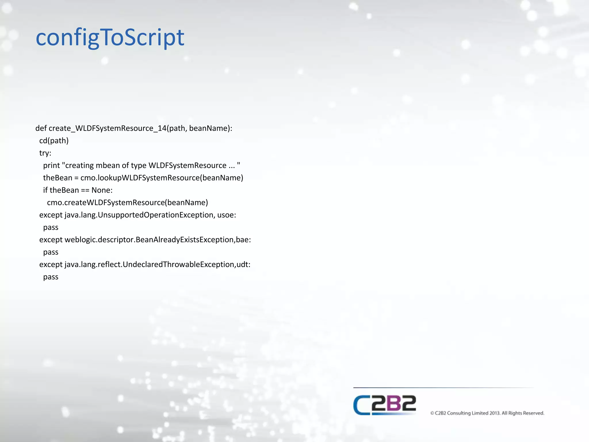 configToScript 
def create_WLDFSystemResource_14(path, beanName): 
cd(path) 
try: 
print "creating mbean of type WLDFSystemResource ... " 
theBean = cmo.lookupWLDFSystemResource(beanName) 
if theBean == None: 
cmo.createWLDFSystemResource(beanName) 
except java.lang.UnsupportedOperationException, usoe: 
pass 
except weblogic.descriptor.BeanAlreadyExistsException,bae: 
pass 
except java.lang.reflect.UndeclaredThrowableException,udt: 
pass 
 