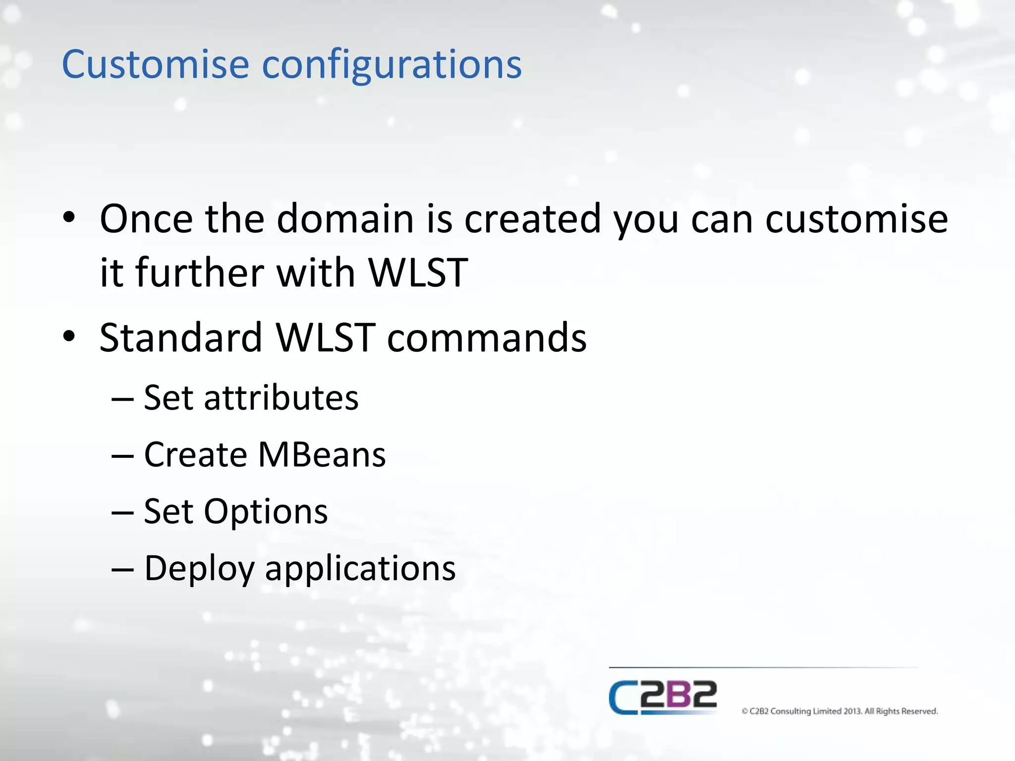 Customise configurations 
• Once the domain is created you can customise 
it further with WLST 
• Standard WLST commands 
– Set attributes 
– Create MBeans 
– Set Options 
– Deploy applications 
 
