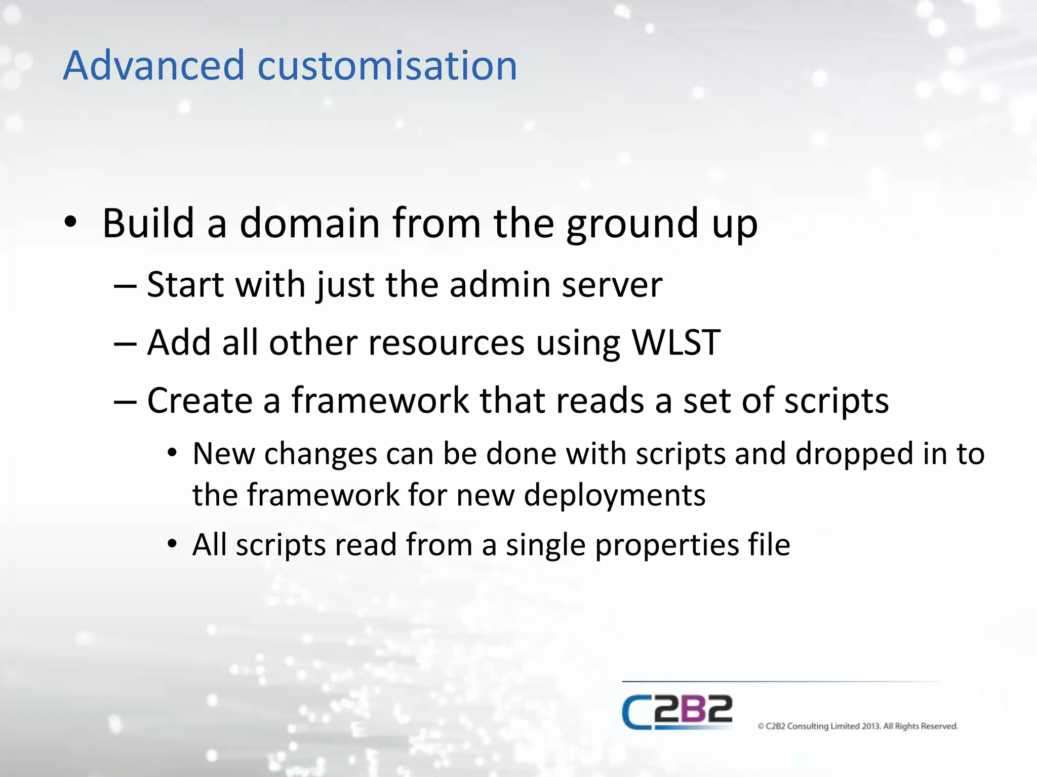 Advanced customisation 
• Build a domain from the ground up 
– Start with just the admin server 
– Add all other resources using WLST 
– Create a framework that reads a set of scripts 
• New changes can be done with scripts and dropped in to 
the framework for new deployments 
• All scripts read from a single properties file 
 
